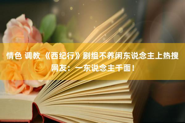 情色 调教 《西纪行》剧组不养闲东说念主上热搜网友：一东说念主千面！