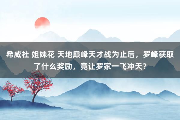 希威社 姐妹花 天地巅峰天才战为止后，罗峰获取了什么奖励，竟让罗家一飞冲天？