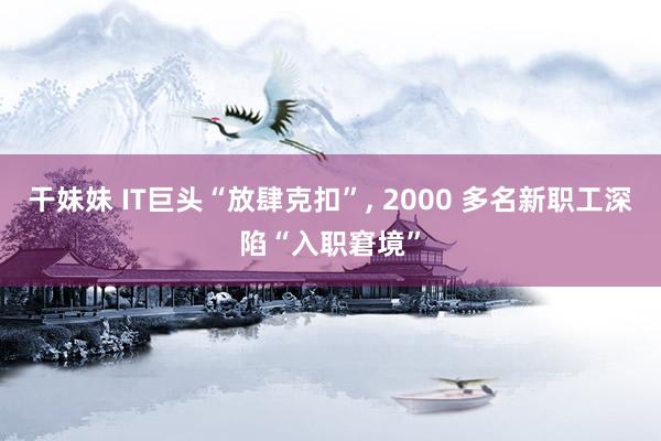 干妹妹 IT巨头“放肆克扣”， 2000 多名新职工深陷“入职窘境”