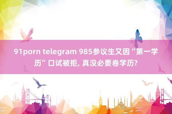 91porn telegram 985参议生又因“第一学历”口试被拒， 真没必要卷学历?