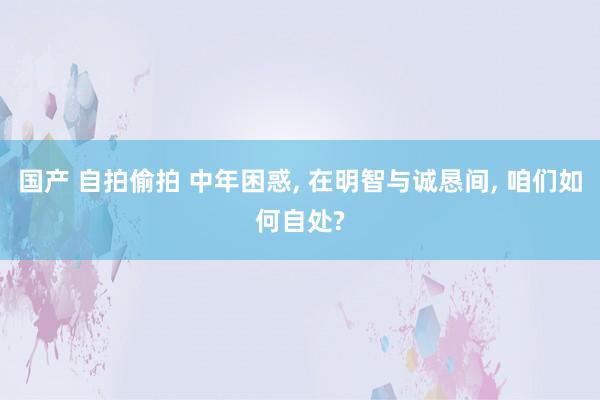 国产 自拍偷拍 中年困惑， 在明智与诚恳间， 咱们如何自处?