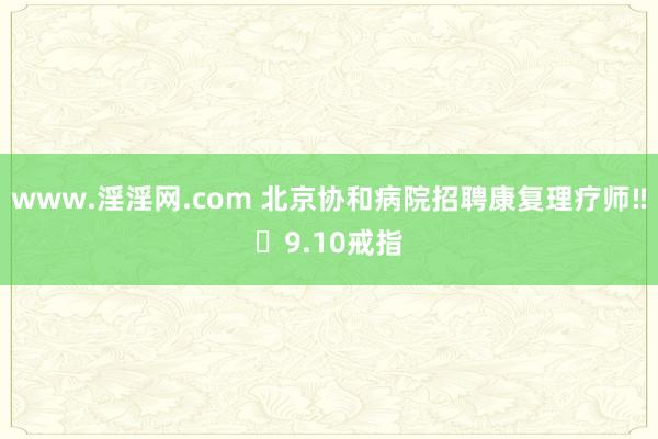 www.淫淫网.com 北京协和病院招聘康复理疗师‼️9.10戒指