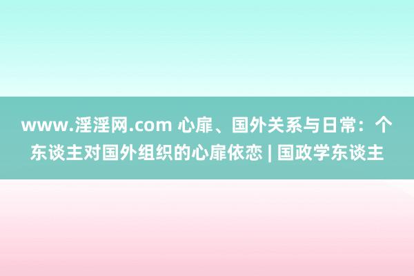 www.淫淫网.com 心扉、国外关系与日常：个东谈主对国外组织的心扉依恋 | 国政学东谈主