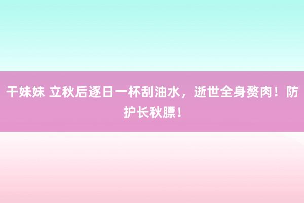 干妹妹 立秋后逐日一杯刮油水，逝世全身赘肉！防护长秋膘！