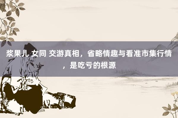 浆果儿 女同 交游真相，省略情趣与看准市集行情，是吃亏的根源