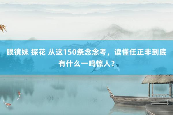 眼镜妹 探花 从这150条念念考，读懂任正非到底有什么一鸣惊人？