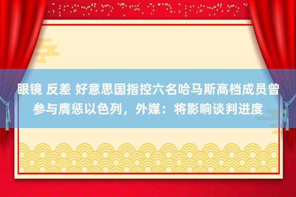 眼镜 反差 好意思国指控六名哈马斯高档成员曾参与膺惩以色列，外媒：将影响谈判进度