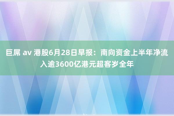 巨屌 av 港股6月28日早报：南向资金上半年净流入逾3600亿港元超客岁全年