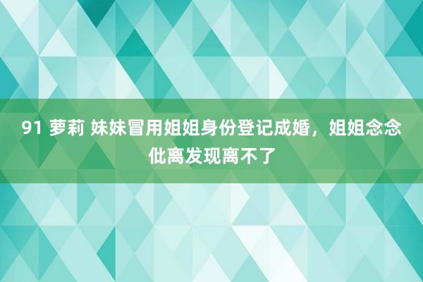 91 萝莉 妹妹冒用姐姐身份登记成婚，姐姐念念仳离发现离不了