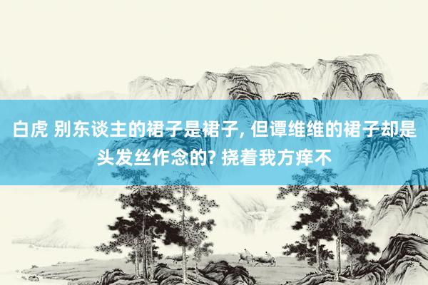 白虎 别东谈主的裙子是裙子， 但谭维维的裙子却是头发丝作念的? 挠着我方痒不