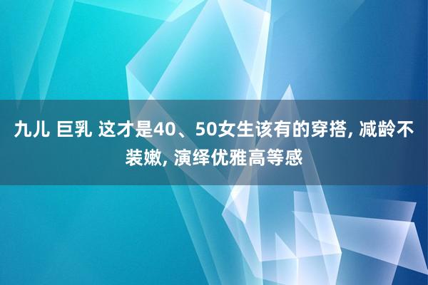 九儿 巨乳 这才是40、50女生该有的穿搭， 减龄不装嫩， 演绎优雅高等感