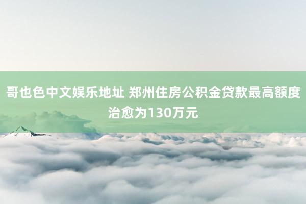 哥也色中文娱乐地址 郑州住房公积金贷款最高额度治愈为130万元