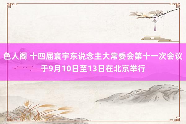 色人阁 十四届寰宇东说念主大常委会第十一次会议于9月10日至13日在北京举行