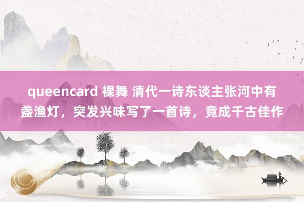 queencard 裸舞 清代一诗东谈主张河中有盏渔灯，突发兴味写了一首诗，竟成千古佳作