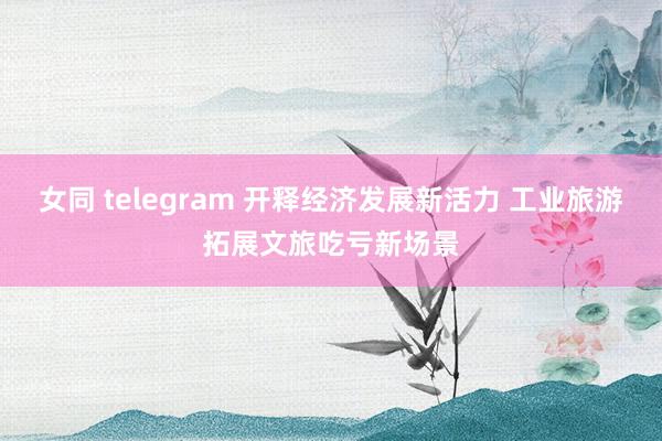 女同 telegram 开释经济发展新活力 工业旅游拓展文旅吃亏新场景