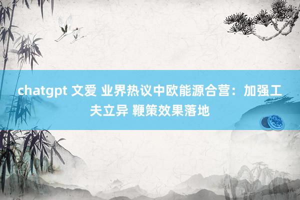 chatgpt 文爱 业界热议中欧能源合营：加强工夫立异 鞭策效果落地