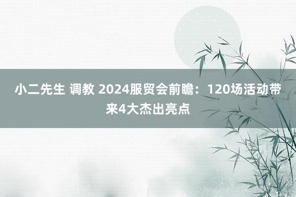 小二先生 调教 2024服贸会前瞻：120场活动带来4大杰出亮点