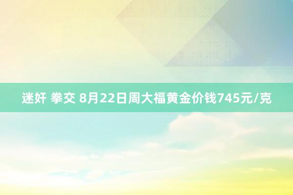 迷奸 拳交 8月22日周大福黄金价钱745元/克