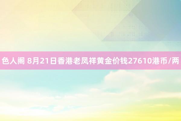 色人阁 8月21日香港老凤祥黄金价钱27610港币/两