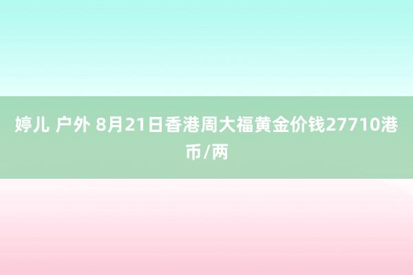 婷儿 户外 8月21日香港周大福黄金价钱27710港币/两