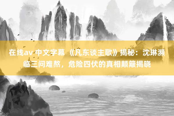 在线av 中文字幕 《凡东谈主歌》揭秘：沈琳濒临三问难熬，危险四伏的真相颠簸揭晓