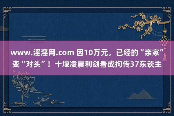 www.淫淫网.com 因10万元，已经的“亲家”变“对头”！十堰凌晨利剑看成拘传37东谈主