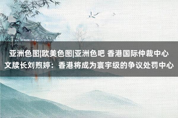 亚洲色图|欧美色图|亚洲色吧 香港国际仲裁中心文牍长刘煦婷：香港将成为寰宇级的争议处罚中心