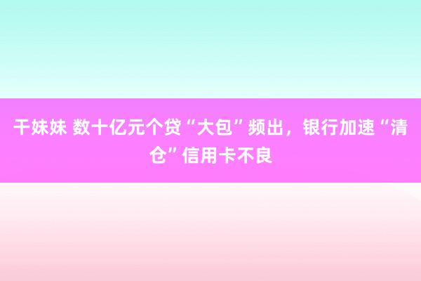 干妹妹 数十亿元个贷“大包”频出，银行加速“清仓”信用卡不良