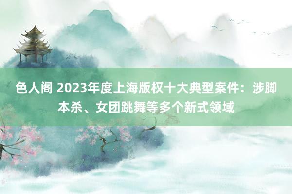 色人阁 2023年度上海版权十大典型案件：涉脚本杀、女团跳舞等多个新式领域