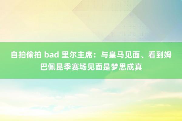 自拍偷拍 bad 里尔主席：与皇马见面、看到姆巴佩昆季赛场见面是梦思成真