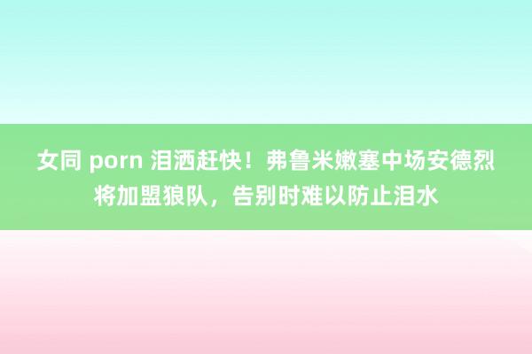 女同 porn 泪洒赶快！弗鲁米嫩塞中场安德烈将加盟狼队，告别时难以防止泪水