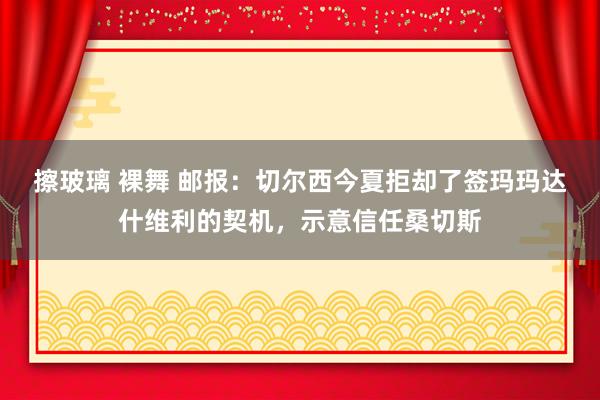 擦玻璃 裸舞 邮报：切尔西今夏拒却了签玛玛达什维利的契机，示意信任桑切斯