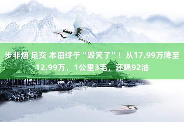 步非烟 足交 本田终于“毁灭了”！从17.99万降至12.99万，1公里3毛，还喝92油