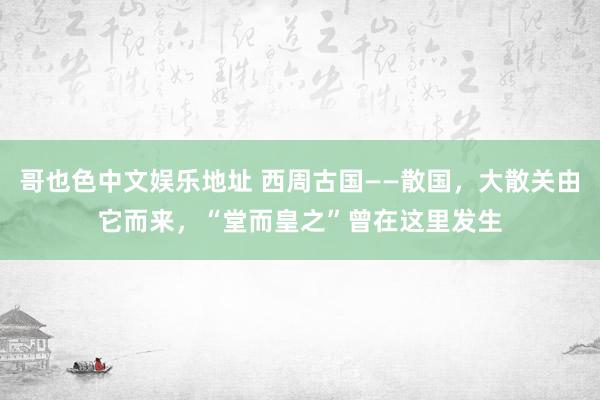 哥也色中文娱乐地址 西周古国——散国，大散关由它而来，“堂而皇之”曾在这里发生