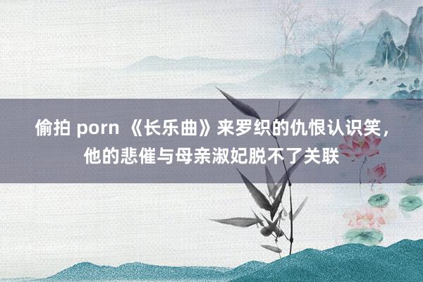 偷拍 porn 《长乐曲》来罗织的仇恨认识笑，他的悲催与母亲淑妃脱不了关联