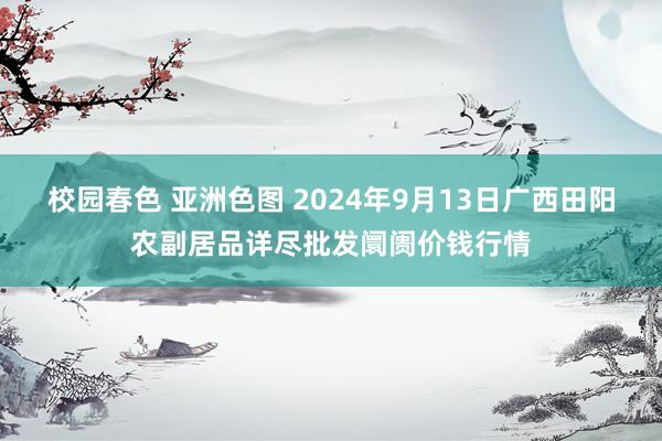 校园春色 亚洲色图 2024年9月13日广西田阳农副居品详尽批发阛阓价钱行情