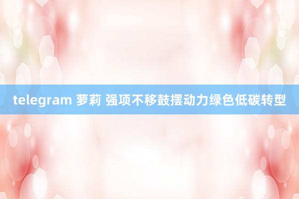 telegram 萝莉 强项不移鼓摆动力绿色低碳转型