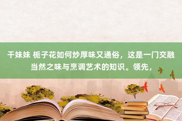 干妹妹 栀子花如何炒厚味又通俗，这是一门交融当然之味与烹调艺术的知识。领先，