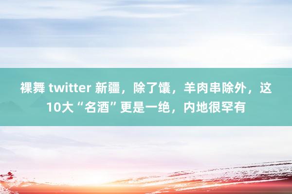 裸舞 twitter 新疆，除了馕，羊肉串除外，这10大“名酒”更是一绝，内地很罕有