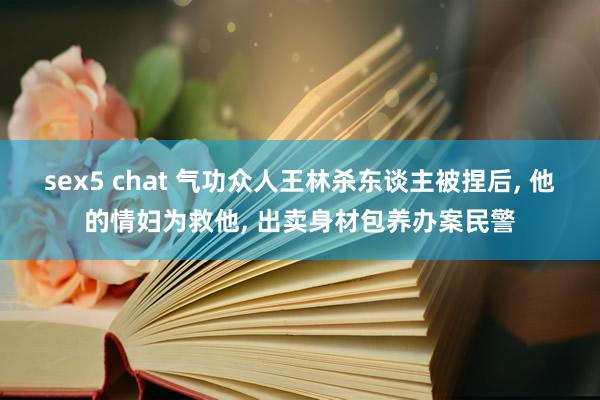 sex5 chat 气功众人王林杀东谈主被捏后， 他的情妇为救他， 出卖身材包养办案民警