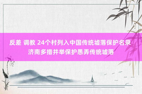 反差 调教 24个村列入中国传统墟落保护名录 济南多措并举保护愚弄传统墟落