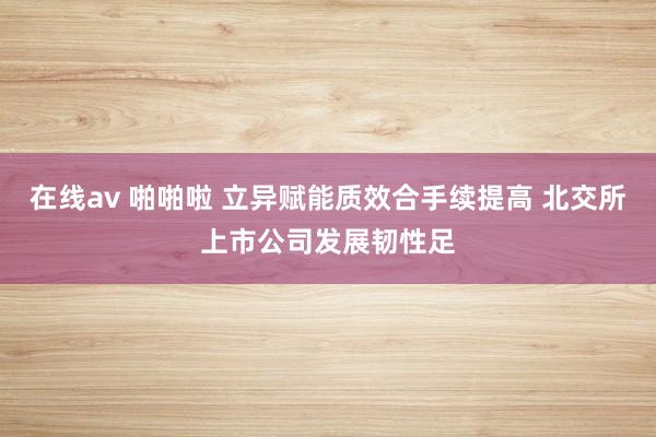 在线av 啪啪啦 立异赋能质效合手续提高 北交所上市公司发展韧性足