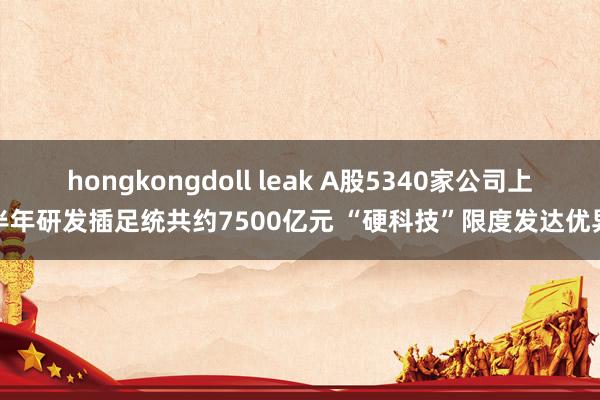 hongkongdoll leak A股5340家公司上半年研发插足统共约7500亿元 “硬科技”限度发达优异