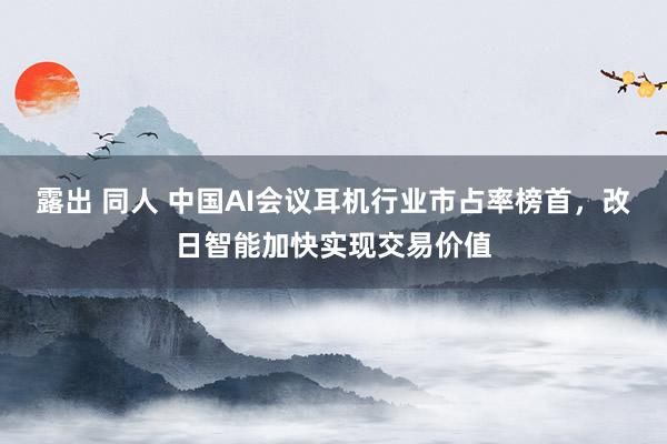 露出 同人 中国AI会议耳机行业市占率榜首，改日智能加快实现交易价值