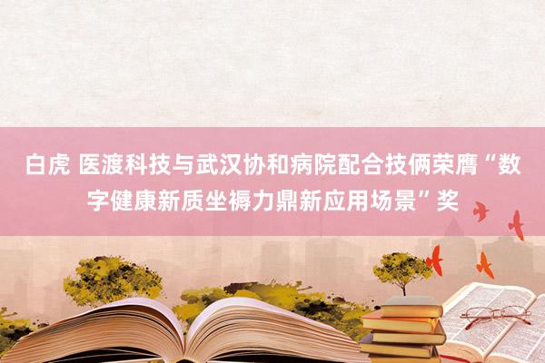 白虎 医渡科技与武汉协和病院配合技俩荣膺“数字健康新质坐褥力鼎新应用场景”奖