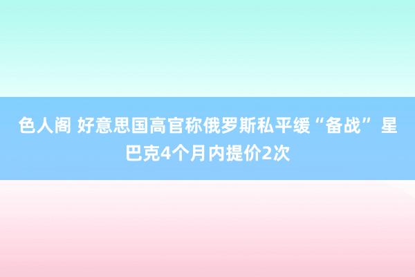 色人阁 好意思国高官称俄罗斯私平缓“备战” 星巴克4个月内提价2次