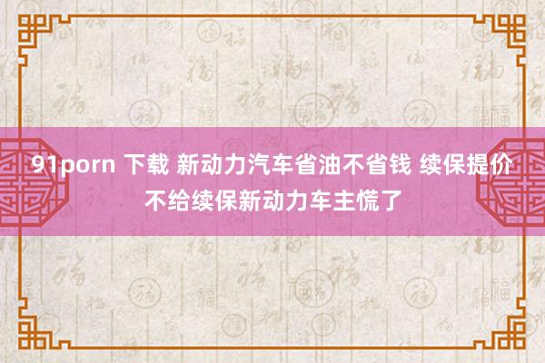 91porn 下载 新动力汽车省油不省钱 续保提价不给续保新动力车主慌了