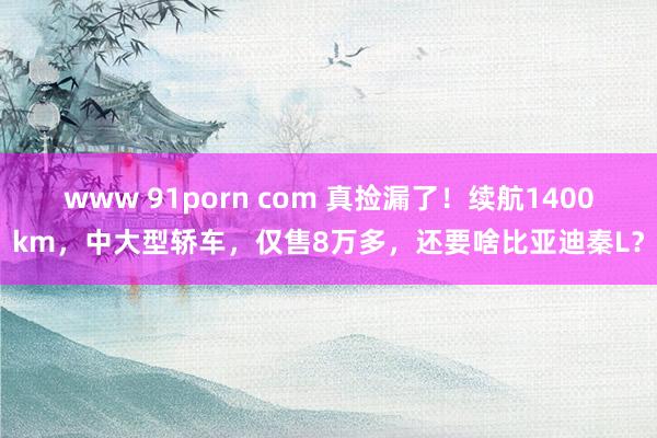 www 91porn com 真捡漏了！续航1400km，中大型轿车，仅售8万多，还要啥比亚迪秦L？