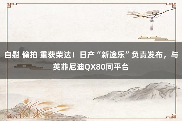 自慰 偷拍 重获荣达！日产“新途乐”负责发布，与英菲尼迪QX80同平台