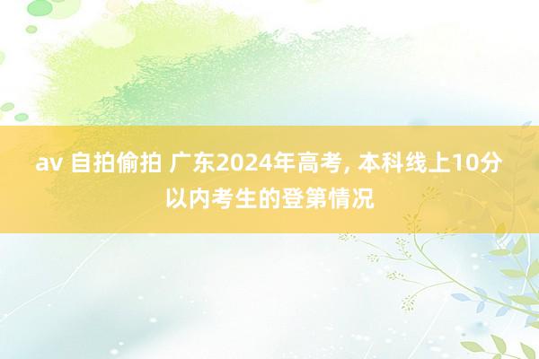 av 自拍偷拍 广东2024年高考， 本科线上10分以内考生的登第情况